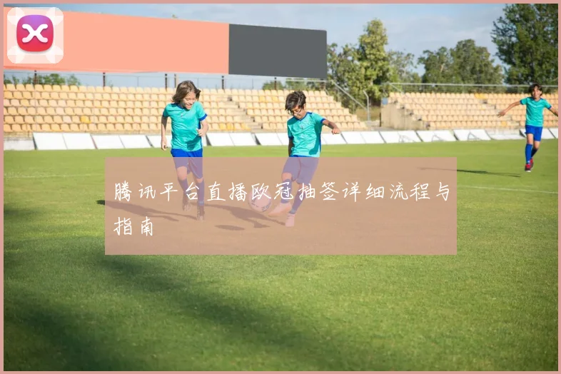 腾讯平台直播欧冠抽签详细流程与指南