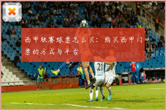 西甲联赛球票怎么买：购买西甲门票的方式与平台