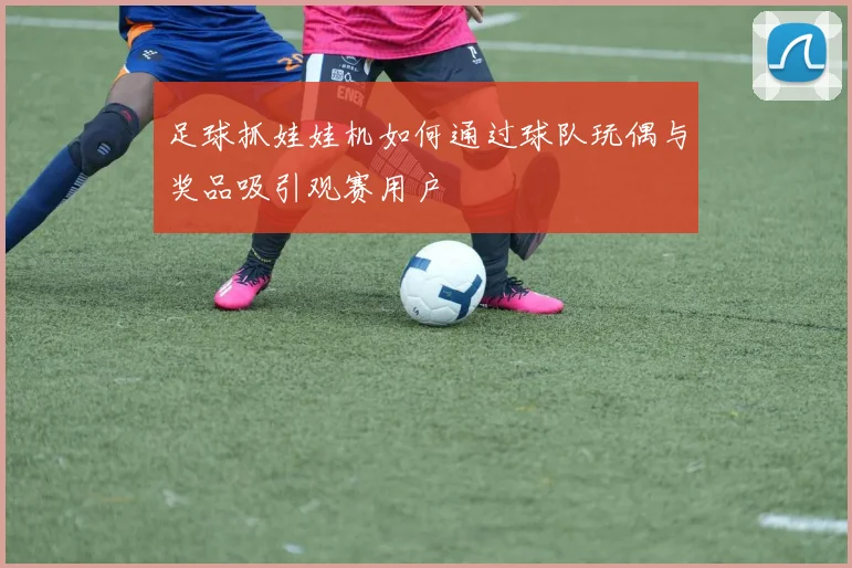 足球抓娃娃机如何通过球队玩偶与奖品吸引观赛用户