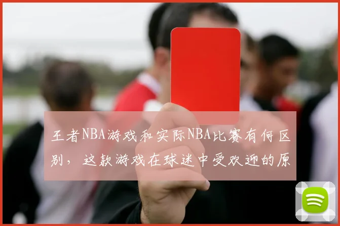 王者NBA游戏和实际NBA比赛有何区别，这款游戏在球迷中受欢迎的原因是什么