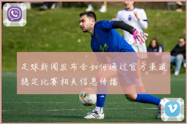 足球新闻发布会如何通过官方渠道稳定比赛相关信息传播